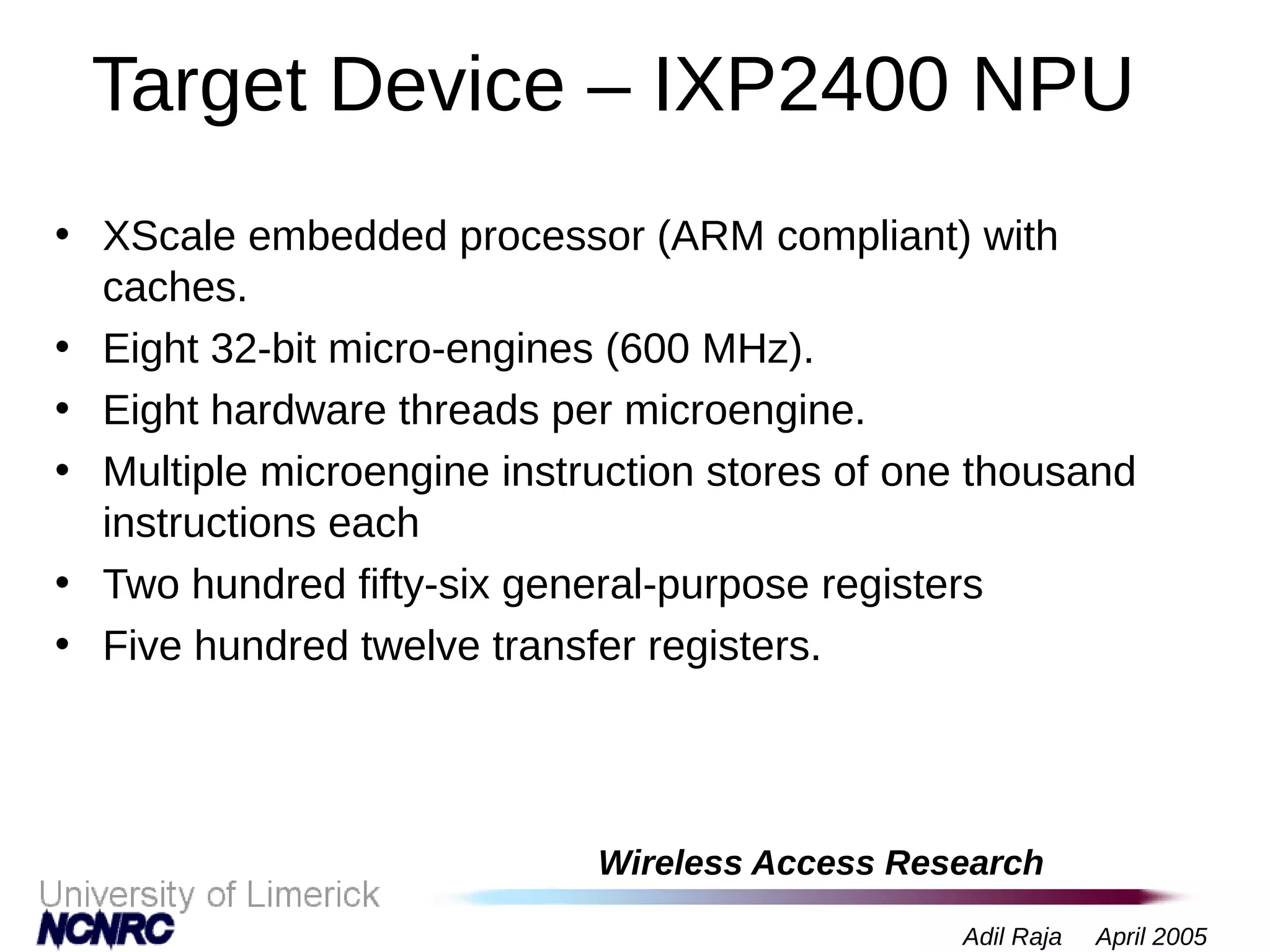 Wireless Access Research
Adil Raja April 2005
Target Device – IXP2400 NPU
• XScale embedded processor (ARM compliant) with
caches.
• Eight 32-bit micro-engines (600 MHz).
• Eight hardware threads per microengine.
• Multiple microengine instruction stores of one thousand
instructions each
• Two hundred fifty-six general-purpose registers
• Five hundred twelve transfer registers.
 