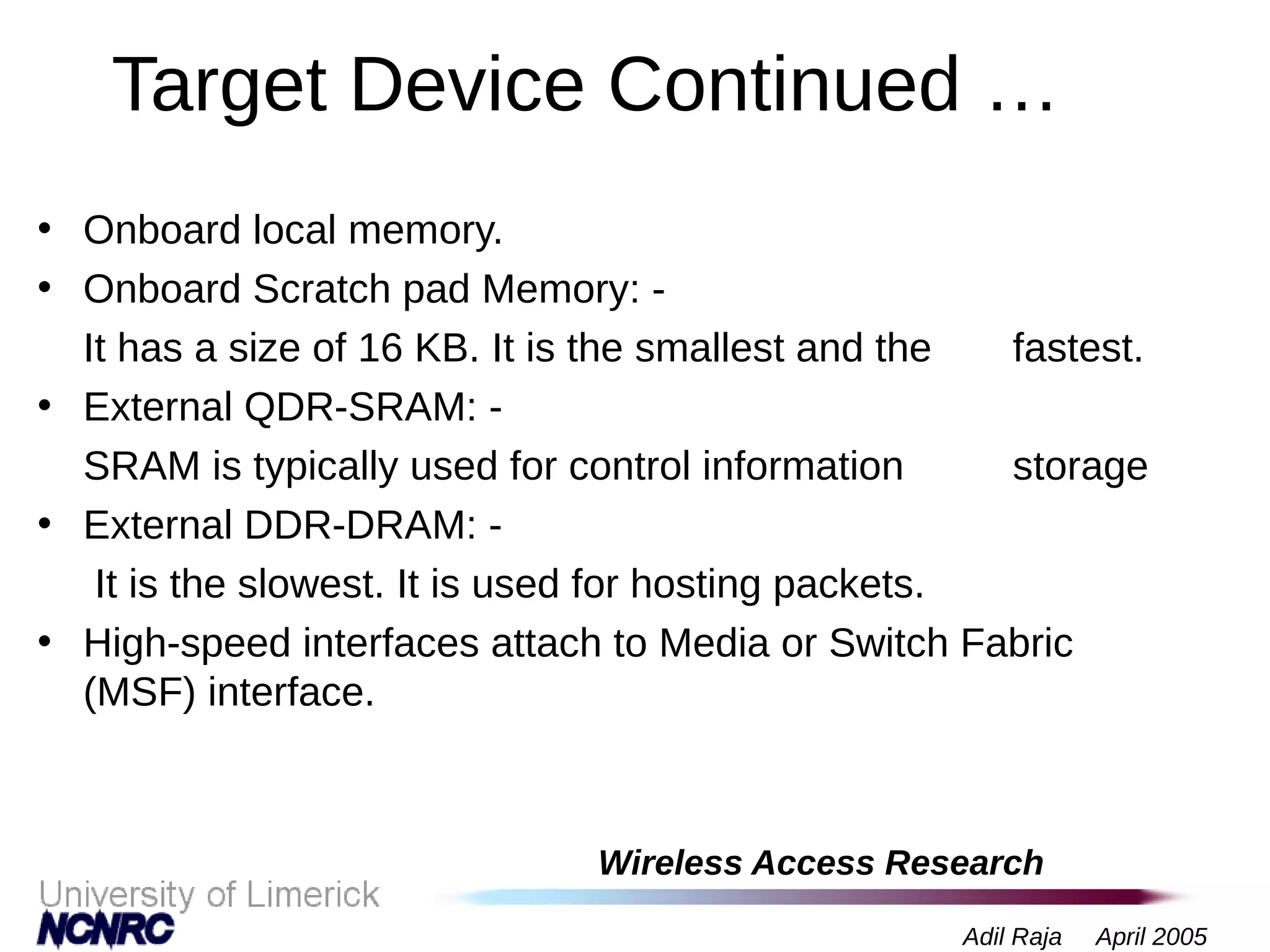 Wireless Access Research
Adil Raja April 2005
Target Device Continued …
• Onboard local memory.
• Onboard Scratch pad Memory: -
It has a size of 16 KB. It is the smallest and the fastest.
• External QDR-SRAM: -
SRAM is typically used for control information storage
• External DDR-DRAM: -
It is the slowest. It is used for hosting packets.
• High-speed interfaces attach to Media or Switch Fabric
(MSF) interface.
 