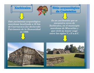Este yacimiento arqueológico
morelense localizado a 38 km
de Cuernavaca fue declarado
Patrimonio de la Humanidad
en 1999.
Es un yacimiento que se
encuentra cerca de
Xochicalco, en el municipio
morelense de Miacatlán y
que vivió su mayor auge
entre los siglos V y II a.d.C.
 