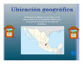 El Estado de México se localiza en la
zona central de la República Mexicana,
en la parte oriental de la mesa de
Anáhuac.
 