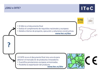¿DAU o DITE?




         • El DAU es el documento final
         • Evalúa el cumplimiento de requisitos nacionales y europeos
         • Detalla criterios de proyecto, ejecución y soluciones constructivas.
                                                       www.itec.es/dau




 ?
         • El DITE no es el documento final sino una vía para
         obtener el marcado CE de productos innovadores
         • Cuantifica prestaciones europeas armonizadas
         • Posibilita la exportación del producto
                                              www.itec.es/dite
 