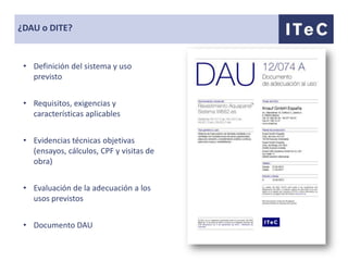 ¿DAU o DITE?


 • Definición del sistema y uso
   previsto


 • Requisitos, exigencias y
   características aplicables


 • Evidencias técnicas objetivas
   (ensayos, cálculos, CPF y visitas de
   obra)


 • Evaluación de la adecuación a los
   usos previstos


 • Documento DAU
 