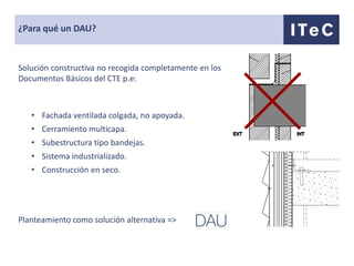 ¿Para qué un DAU?


Solución constructiva no recogida completamente en los
Documentos Básicos del CTE p.e:



   • Fachada ventilada colgada, no apoyada.
   • Cerramiento multicapa.
   • Subestructura tipo bandejas.
   • Sistema industrializado.
   • Construcción en seco.




Planteamiento como solución alternativa =>
 