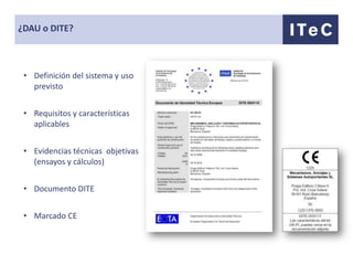 ¿DAU o DITE?



 • Definición del sistema y uso
   previsto


 • Requisitos y características
   aplicables


 • Evidencias técnicas objetivas
   (ensayos y cálculos)


 • Documento DITE


 • Marcado CE
 