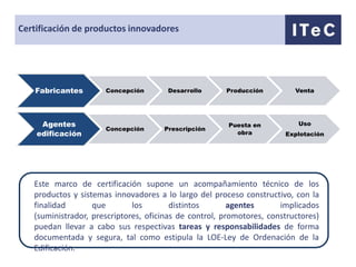 Certificación de productos innovadores




    Fabricantes       Concepción       Desarrollo      Producción         Venta




     Agentes                                            Puesta en          Uso
                      Concepción      Prescripción
    edificación                                           obra         Explotación




   Este marco de certificación supone un acompañamiento técnico de los
   productos y sistemas innovadores a lo largo del proceso constructivo, con la
   finalidad       que        los        distintos       agentes      implicados
   (suministrador, prescriptores, oficinas de control, promotores, constructores)
   puedan llevar a cabo sus respectivas tareas y responsabilidades de forma
   documentada y segura, tal como estipula la LOE-Ley de Ordenación de la
   Edificación.
 