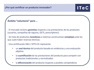 ¿Por qué certificar un producto innovador?




  Ámbito “voluntario” pero …


  - El mercado reclama garantías respecto a las prestaciones de los productos
  (usuarios, compañías de seguros, OCTs, prescriptores).
  - Se trata de productos novedosos o sistemas constructivos complejos ante los
  que suele haber reservas técnicas.
  - Una certificación DAU / DITE+CE representa:
      •   un aval técnico del producto basado en evidencias y una evaluación
          objetiva
      •   la cuantificación de las prestaciones del producto para competir con
          productos tradicionales y normalizados
      •   la diferenciación del producto respecto a posibles competidores
 