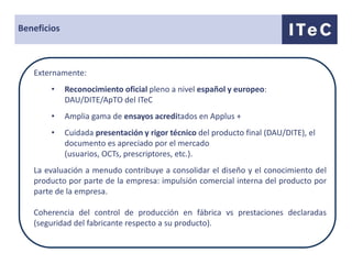 Beneficios



   Externamente:
       •     Reconocimiento oficial pleno a nivel español y europeo:
             DAU/DITE/ApTO del ITeC
       •     Amplia gama de ensayos acreditados en Applus +
       •     Cuidada presentación y rigor técnico del producto final (DAU/DITE), el
             documento es apreciado por el mercado
             (usuarios, OCTs, prescriptores, etc.).
   La evaluación a menudo contribuye a consolidar el diseño y el conocimiento del
   producto por parte de la empresa: impulsión comercial interna del producto por
   parte de la empresa.

   Coherencia del control de producción en fábrica vs prestaciones declaradas
   (seguridad del fabricante respecto a su producto).
 