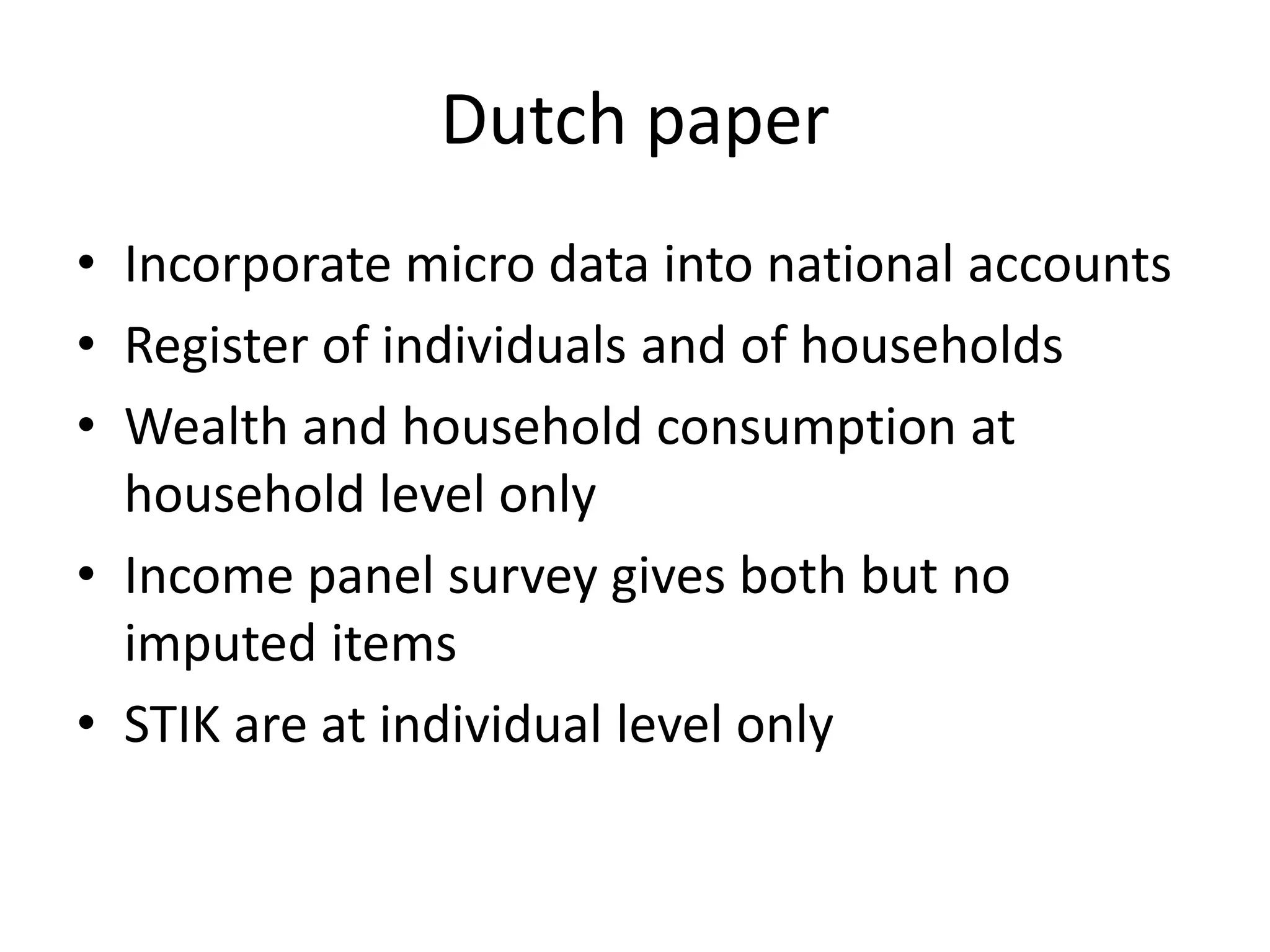 Dutch paper 
• Incorporate micro data into national accounts 
• Register of individuals and of households 
• Wealth and household consumption at 
household level only 
• Income panel survey gives both but no 
imputed items 
• STIK are at individual level only 
 