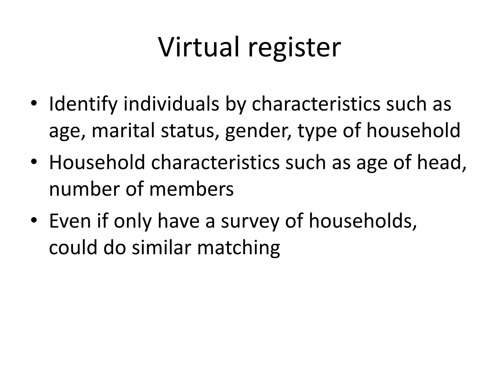 Virtual register 
• Identify individuals by characteristics such as 
age, marital status, gender, type of household 
• Household characteristics such as age of head, 
number of members 
• Even if only have a survey of households, 
could do similar matching 
 