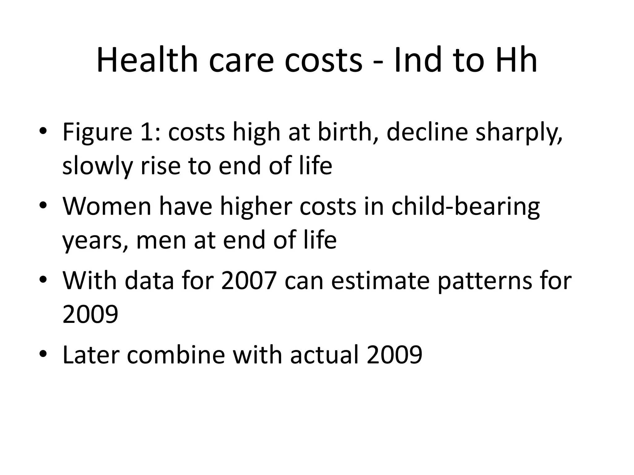 Health care costs - Ind to Hh 
• Figure 1: costs high at birth, decline sharply, 
slowly rise to end of life 
• Women have higher costs in child-bearing 
years, men at end of life 
• With data for 2007 can estimate patterns for 
2009 
• Later combine with actual 2009 
 