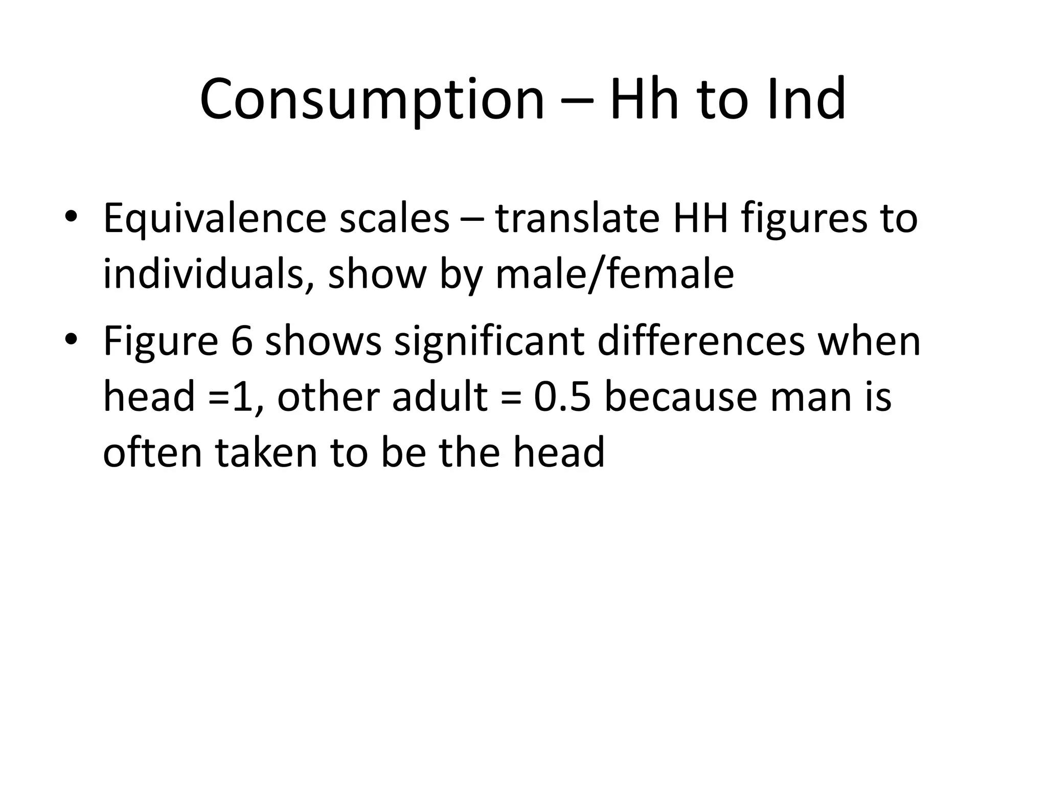 Consumption – Hh to Ind 
• Equivalence scales – translate HH figures to 
individuals, show by male/female 
• Figure 6 shows significant differences when 
head =1, other adult = 0.5 because man is 
often taken to be the head 
 