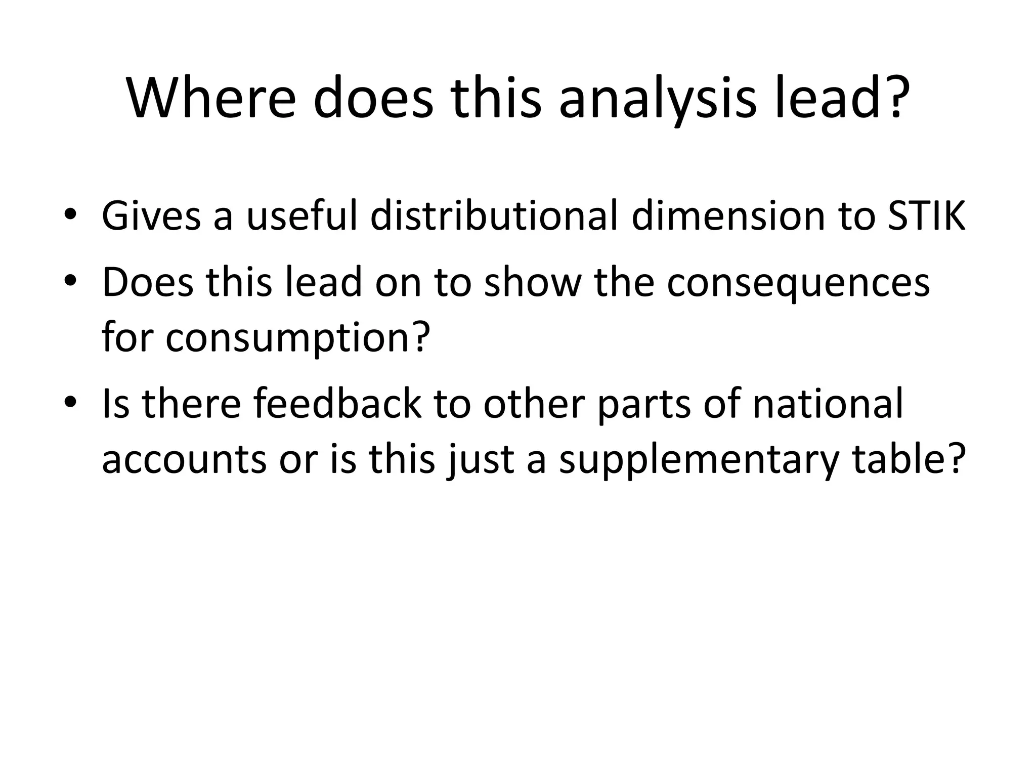 Where does this analysis lead? 
• Gives a useful distributional dimension to STIK 
• Does this lead on to show the consequences 
for consumption? 
• Is there feedback to other parts of national 
accounts or is this just a supplementary table? 
 