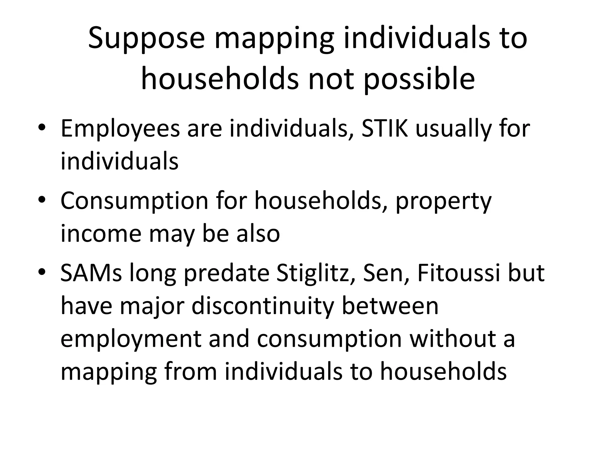 Suppose mapping individuals to 
households not possible 
• Employees are individuals, STIK usually for 
individuals 
• Consumption for households, property 
income may be also 
• SAMs long predate Stiglitz, Sen, Fitoussi but 
have major discontinuity between 
employment and consumption without a 
mapping from individuals to households 
 