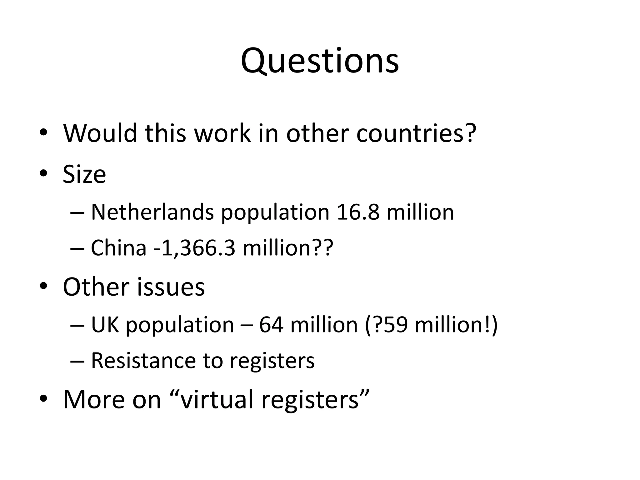 Questions 
• Would this work in other countries? 
• Size 
– Netherlands population 16.8 million 
– China -1,366.3 million?? 
• Other issues 
– UK population – 64 million (?59 million!) 
– Resistance to registers 
• More on “virtual registers” 
