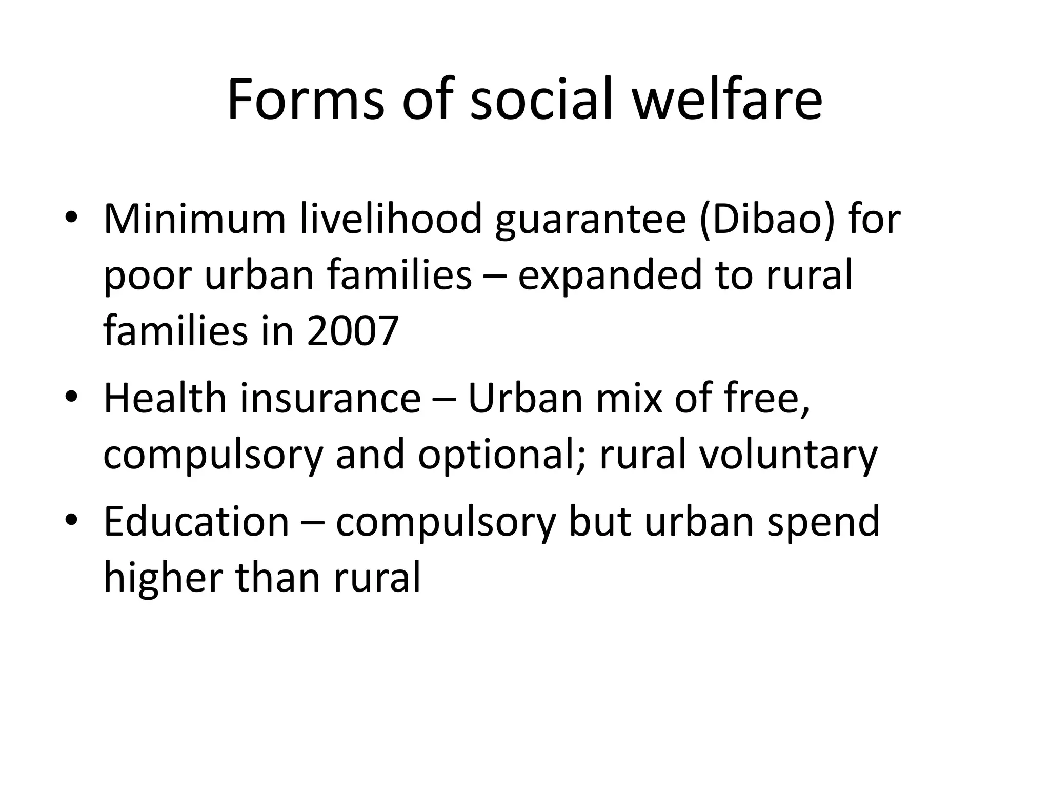 Forms of social welfare 
• Minimum livelihood guarantee (Dibao) for 
poor urban families – expanded to rural 
families in 2007 
• Health insurance – Urban mix of free, 
compulsory and optional; rural voluntary 
• Education – compulsory but urban spend 
higher than rural 
 