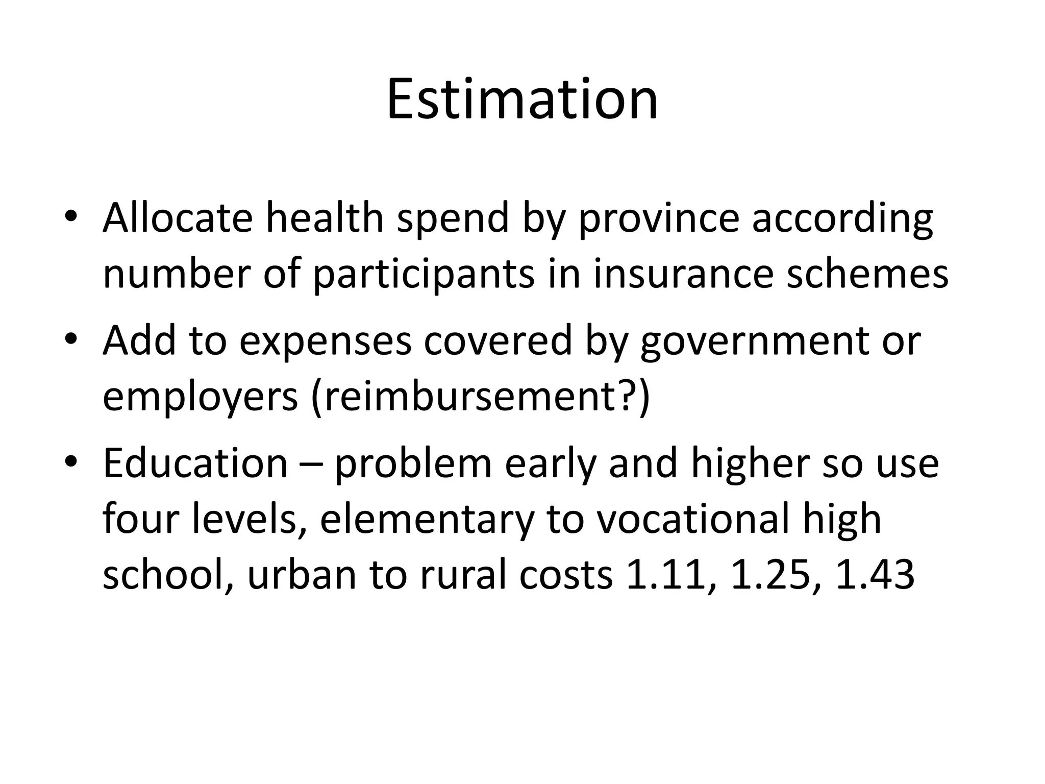 Estimation 
• Allocate health spend by province according 
number of participants in insurance schemes 
• Add to expenses covered by government or 
employers (reimbursement?) 
• Education – problem early and higher so use 
four levels, elementary to vocational high 
school, urban to rural costs 1.11, 1.25, 1.43 
 
