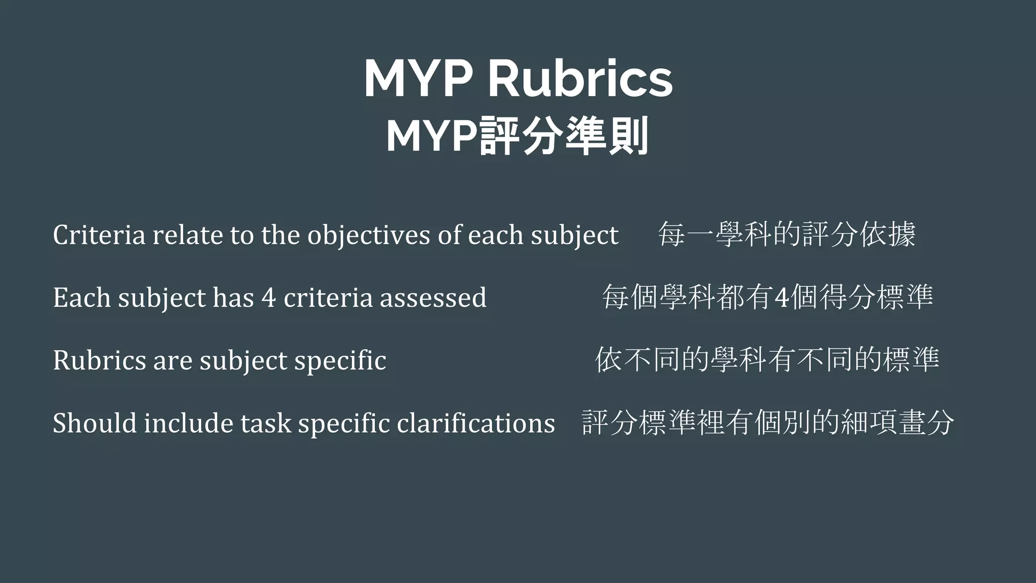 MYP Rubrics
MYP評分準則
Criteria relate to the objectives of each subject 每一學科的評分依據
Each subject has 4 criteria assessed 每個學科都有4個得分標準
Rubrics are subject specific 依不同的學科有不同的標準
Should include task specific clarifications 評分標準裡有個別的細項畫分
 