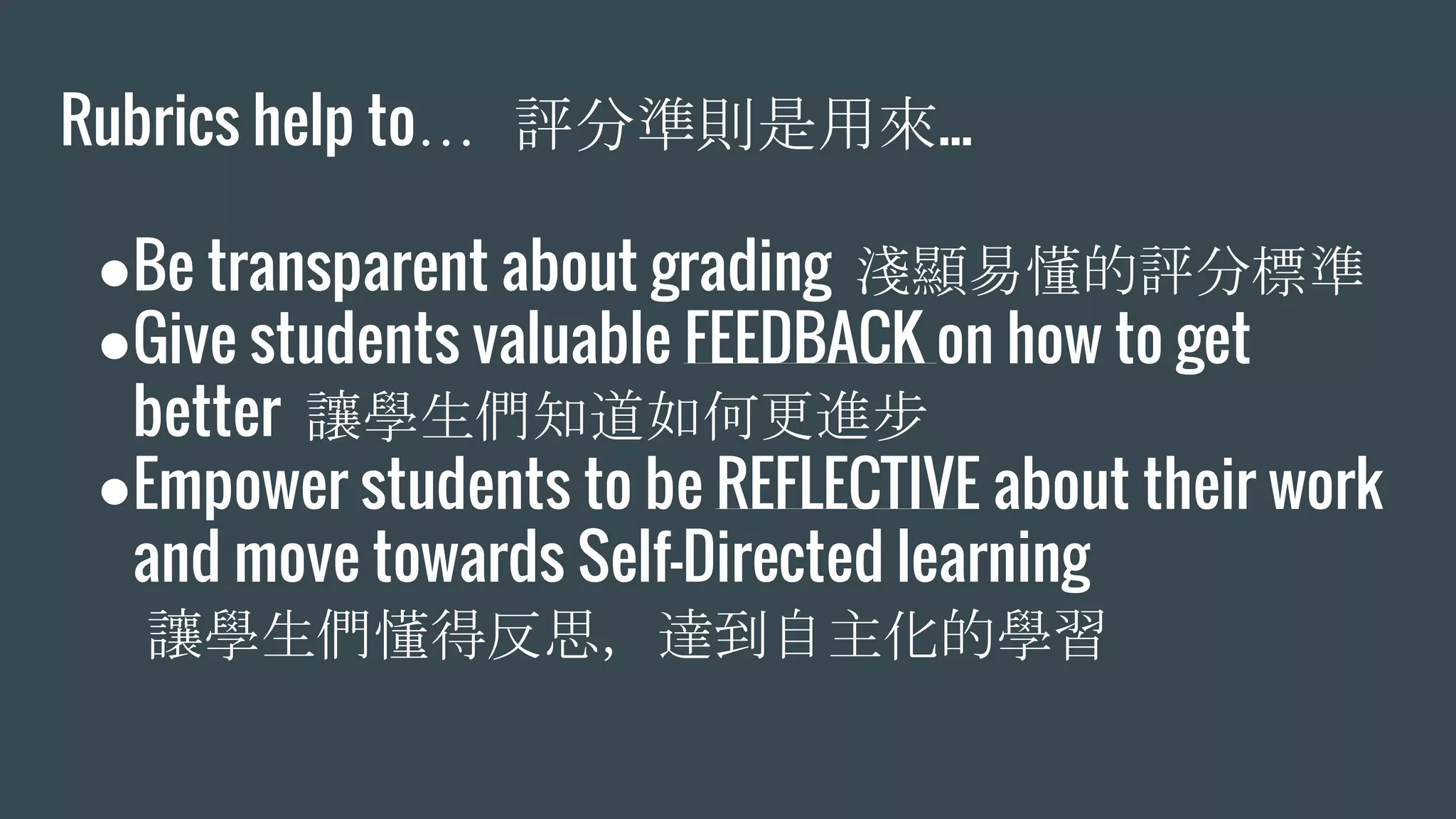 Rubrics help to… 評分準則是用來...
●Be transparent about grading 淺顯易懂的評分標準
●Give students valuable FEEDBACK on how to get
better 讓學生們知道如何更進步
●Empower students to be REFLECTIVE about their work
and move towards Self-Directed learning
讓學生們懂得反思，達到自主化的學習
 