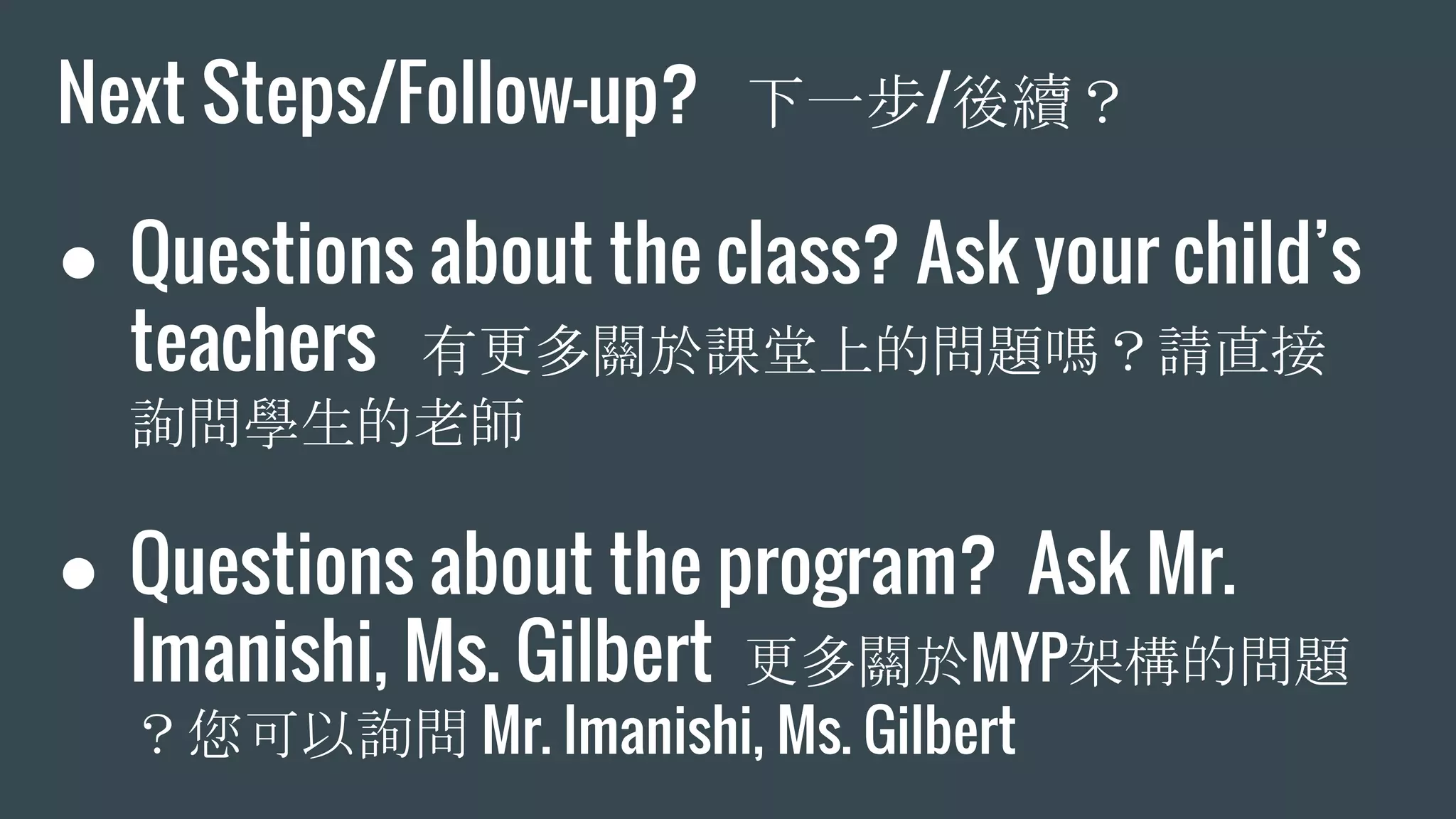 Next Steps/Follow-up? 下一步/後續？
● Questions about the class? Ask your child’s
teachers 有更多關於課堂上的問題嗎？請直接
詢問學生的老師
● Questions about the program? Ask Mr.
Imanishi, Ms. Gilbert 更多關於MYP架構的問題
？您可以詢問 Mr. Imanishi, Ms. Gilbert
 