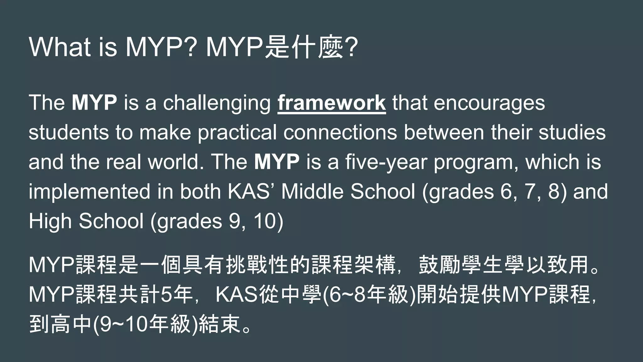 What is MYP? MYP是什麼?
The MYP is a challenging framework that encourages
students to make practical connections between their studies
and the real world. The MYP is a five-year program, which is
implemented in both KAS’ Middle School (grades 6, 7, 8) and
High School (grades 9, 10)
MYP課程是一個具有挑戰性的課程架構，鼓勵學生學以致用。
MYP課程共計5年，KAS從中學(6~8年級)開始提供MYP課程，
到高中(9~10年級)結束。
 