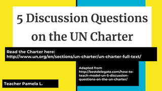 5 Discussion Questions
on the UN Charter
Adapted from
http://bestdelegate.com/how-to-
teach-model-un-5-discussion-
questions-on-the-un-charter/
Read the Charter here:
http://www.un.org/en/sections/un-charter/un-charter-full-text/
Teacher Pamela L.
 