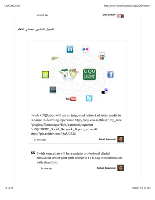 UQU2020.com                                                            http://storify.com/bajammal/uqu2020/embed?


                    a month ago                                       Ziad Basuni




                :




              I wish #UQU2020 will use an integrated network of social media to
              enhance the learning experience http://uqu.edu.sa/files2/tiny_mce
              /plugins/filemanager/files/4200206/uqudent
              /2UQUDENT_Social_Network_Report_2011.pdf
              http://pic.twitter.com/QwUCRfvI
                24 days ago                                        Sohail Bajammal




              “     I wish #uqu2020 will have an interprofessional clinical
                    simulation center joint with college of IT & Eng in collaboration
                    with @saudisim
                       24 days ago                                Sohail Bajammal




17 of 32                                                                                        20/01/12 8:50 PM
 