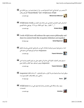 UQU2020.com                                                              http://storify.com/bajammal/uqu2020/embed?




              “              "Social Media"
                    a month ago
                                                 ! #UQU2020 #UQU
                                                               Mohammad AlShareef




              “   #UQU2020 #wish


                    a month ago
                                    !                    ...      ^_^
                                                                     Khaled Albazli




              “   I wish #UQU2020 will embrace the open source philosophy and
                  share its content freely like @uqudent slideshare.net/uqudent
                    24 days ago                                    Sohail Bajammal




              “     a month ago
                                              #uqu2020
                                                                  Yazeed Alshaibani




              “     a month ago
                                                 #uqu2020
                                                                  Yazeed Alshaibani




              “   #uqu2020


                    21 days ago                                              Rania




              “   #UQU2020


                    a month ago                                           hshaibah




18 of 32                                                                                          20/01/12 8:50 PM
 