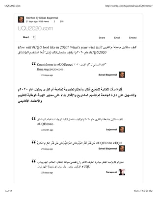 UQU2020.com                                                            http://storify.com/bajammal/uqu2020/embed?



                Storified by Sohail Bajammal
                21 days ago · 656 views      2   218


          UQU2020.com
              liked    2                                       Share          Email         Embed



          How will #UQU look like in 2020? What's your wish list?
                                                       #UQU2020



                      “    Countdown to #UQU2020
                           time.uqu2020.com
                               21 days ago
                                                          "         "


                                                               Sohail Bajammal




                      “    #UQU2020
                               a month ago                              bajammal




                      “        21 days ago
                                                              #UQU2020 #UQU
                                                               Sohail Bajammal




                      “        22 days ago
                                                       #UQU
                                                                       Dareen ali




1 of 32                                                                                         20/01/12 8:50 PM
 