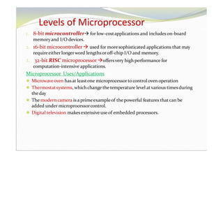 Levels of Microprocessor
1. 8-bit microcontroller for low-costapplications and includeson-board
memoryand I/O devices.
2. 16-bit microcontroller used for more sophisticated applications that may
requireeither longerword lengthsoroff-chip I/O and memory.
3. 32-bit RISC microprocessoroffersvery high performance for
computation-intensive applications.
Microprocessor Uses/Applications
⚫ Microwaveoven hasat leastone microprocessortocontrol oven operation
⚫ Thermostatsystems, whichchange the temperature level atvarious times during
theday
⚫ The modern camera is a primeexampleof the powerful features thatcan be
added under microprocessorcontrol.
⚫ Digital television makes extensive useof embedded processors.
 