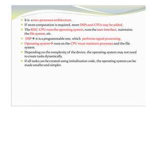 ⚫ It is a two-processorarchitecture.
⚫ If morecomputation is required, more DSPs and CPUs may beadded.
⚫ The RISC-CPU runs theoperating system, runs the user interface, maintains
the file system, etc.
⚫ DSP it is a programmableone, which performs signal processing.
⚫ Operating system runson the CPU must maintain processes and the file
system.
⚫ Depending on thecomplexity of thedevice, theoperating system may not need
tocreate tasksdynamically.
⚫ If all taskscan becreated using initialization code, theoperating system can be
madesmallerand simpler.
 