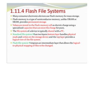 1.11.4 Flash File Systems
⚫ Manyconsumerelectronicsdevices use flash memory for mass storage.
⚫ Flash memory is a type of semiconductor memory ,unlike DRAM or
SRAM, provides permanentstorage.
⚫ Valuesare stored in the flash memorycell as electricchargeusing a
specialized capacitorthatcan storethecharge foryears.
⚫ The file system of adevice is typically shared witha PC.
⚫ Standard file systemhas two layers.bottom layer handles physical
reads and writes on the storage device and the top layer provides a
logical viewof the file system.
⚫ Flash file systemimposesan intermediate layer thatallows the logical-
to-physical mapping of files to bechanged.
 