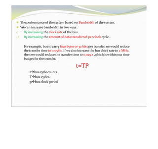 ⚫ Theperformance of the system based on Bandwidth of the system.
⚫ We can increase bandwidth in twoways:
1) By increasing the clock rateof the bus
2) By increasing theamount of data transferred perclock cycle.
Forexample, bus tocarry four bytesor 32 bits per transfer, wewould reduce
the transfer time to 0.058 s. If wealso increase the busclock rate to 2 MHz,
then wewould reduce the transfer time to 0.029 s ,which is within our time
budget for the transfer.
t=TP
tbuscyclecounts
Tbus cycles.
pbusclock period
 