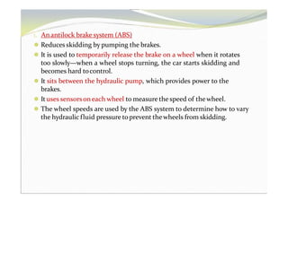 1. Anantilock brake system (ABS)
⚫ Reduces skidding by pumping the brakes.
⚫ It is used to temporarily release the brake on a wheel when it rotates
too slowly—when a wheel stops turning, the car starts skidding and
becomes hard tocontrol.
⚫ It sits between the hydraulic pump, which provides power to the
brakes.
⚫ Ituses sensorsoneach wheel to measure the speed of thewheel.
⚫ The wheel speeds are used by the ABS system to determine how to vary
the hydraulic fluid pressure toprevent thewheels from skidding.
 