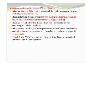 2. An automaticstabilitycontrol (ASC +T) system
⚫ It is used tocontrol theenginepowerand the brake to improvethe car’s
stabilityduring maneuvers.
⚫ Itcontrols fourdifferentsystems: throttle, ignition timing, differential
brake, and (on automatictransmissioncars) gearshifting.
⚫ Itcan be turned off by thedriver, which can be importantwhen
operating with tiresnowchains.
⚫ It has control unit has two microprocessors , oneof which concentrates
on logic-relevant components and the other on performance-specific
components.
⚫ The ABS and ASC+ T mustclearly communicate because the ASC+ T
interactswith the brake system.
 