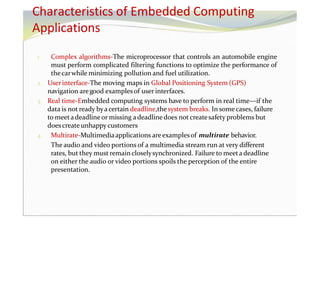 1. Complex algorithms-The microprocessor that controls an automobile engine
must perform complicated filtering functions to optimize the performance of
thecarwhile minimizing pollution and fuel utilization.
2. Userinterface-The moving maps in Global Positioning System (GPS)
navigation aregood examplesof user interfaces.
3. Real time-Embedded computing systems have to perform in real time—if the
data is not ready byacertain deadline,thesystem breaks. In somecases, failure
to meetadeadline or missing adeadline does not createsafety problems but
doescreate unhappy customers
4. Multirate-Multimediaapplications areexamplesof multirate behavior.
The audio and video portions of a multimedia stream run at very different
rates, but they must remain closelysynchronized. Failure to meetadeadline
on either the audio or video portions spoils the perception of the entire
presentation.
Characteristics of Embedded Computing
Applications
 