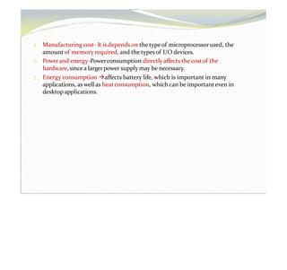 5. Manufacturing cost- It is depends on the type of microprocessorused, the
amountof memory required, and the typesof I/O devices.
6. Powerand energy-Powerconsumption directlyaffects the costof the
hardware, sincea largerpower supply may be necessary.
7. Energy consumption affects battery life, which is important in many
applications, aswell as heatconsumption, whichcan be important even in
desktopapplications.
 
