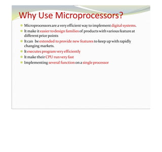 Why Use Microprocessors?
⚫ Microprocessorsareaveryefficientway to implementdigital systems.
⚫ It make iteasier todesign familiesof productswithvarious featureat
differentprice points
⚫ Itcan beextended toprovide new features to keep up with rapidly
changing markets.
⚫ Itexecutes programveryefficiently
⚫ It make theirCPU runvery fast
⚫ Implementing several functionon a single processor
 