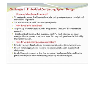 Challenges in Embedded Computing System Design
1. How much hardwaredowe need?
⚫ To meet performancedeadlines and manufacturing costconstraints, thechoiceof
Hardwareis important.
⚫ Too much hardwareand it becomes too expensive.
2. Howdowe meetdeadlines?
⚫ Tospeed up the hardwareso that the program runs faster. But the system more
expensive.
⚫ It is also entirely possible that increasing the CPU clock rate may not make
enough difference toexecution time, since the program’sspeed may be limited by
the memory system.
3. Howdowe minimizepowerconsumption?
⚫ In battery-powered applications, powerconsumption is extremely important.
⚫ In non-batteryapplications, excessive powerconsumption can increase heat
dissipation.
⚫ Careful design is required toslowdown the noncritical partsof the machine for
powerconsumption whilestill meeting necessaryperformance goals.
 