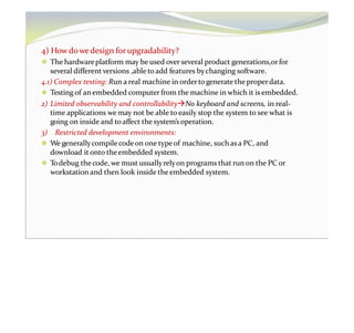 4) Howdowedesign forupgradability?
⚫ The hardwareplatform may be used over several product generations,orfor
several different versions ,able to add features bychanging software.
4.1) Complex testing: Run a real machine in ordertogenerate the properdata.
⚫ Testing of an embedded computer from the machine in which it is embedded.
2) Limited observability and controllabilityNo keyboard and screens, in real-
time applications we may not be able to easily stop the system to see what is
going on inside and to affect the system’soperation.
3) Restricted development environments:
⚫ We generallycompile codeon one typeof machine, such asa PC, and
download it onto theembedded system.
⚫ Todebug thecode, we must usuallyrelyon programs that run on the PC or
workstation and then look inside theembedded system.
 