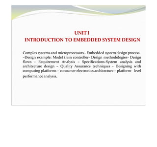 UNIT I
INTRODUCTION TO EMBEDDED SYSTEM DESIGN
Complex systems and microprocessors– Embedded system design process
–Design example: Model train controller- Design methodologies- Design
flows - Requirement Analysis – Specifications-System analysis and
architecture design – Quality Assurance techniques - Designing with
computing platforms – consumer electronics architecture – platform- level
performance analysis.
 