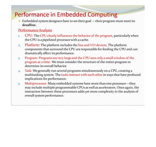 Performance in Embedded Computing
⚫ Embedded system designers have to set theirgoal —theirprogram must meet its
deadline.
PerformanceAnalysis
1. CPU: The CPU clearly influences the behaviorof the program, particularlywhen
the CPU is a pipelined processorwith acache.
2. Platform: The platform includes the bus and I/O devices. The platform
components that surround the CPU areresponsible for feeding the CPU and can
dramaticallyaffect its performance.
3. Program: Programsarevery largeand the CPU seesonlya small window of the
program at a time. We must consider the structure of the entire program to
determine its overall behavior.
4. Task: Wegenerally run several programs simultaneously on a CPU, creating a
multitasking system. The tasks interact with eachother in ways that have profound
implications for performance.
5. Multiprocessor: Manyembedded systems have more than one processor—they
may include multiple programmable CPUsaswell asaccelerators. Onceagain, the
interaction between these processors adds yet more complexity to the analysis of
overall system performance.
 