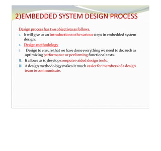 2)EMBEDDED SYSTEM DESIGN PROCESS
Design process has twoobjectivesas follows.
1. Itwill give us an introductiontothevarioussteps in embedded system
design.
2. Design methodology
I. Design toensure thatwe havedoneeverything we need todo, such as
optimizing performanceorperforming functional tests.
II. Itallows us todevelop computer-aided design tools.
III. A design methodology makes it much easier for members of adesign
team tocommunicate.
 