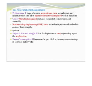 ⚫ 1.2) Non-Functional Requirements
⚫ Performance depends upon approximate time to perform a user-
level functionand also operation must becompleted withindeadline.
⚫ CostManufacturing cost includes thecostof components and
assembly.
• Nonrecurring engineering (NRE) costs include the personnel and other
costsof designing the
⚫ system
⚫ Physical Size and WeightThe final system can vary depending upon
theapplication.
⚫ Power ConsumptionPowercan be specified in the requirementsstage
in termsof battery life.
 