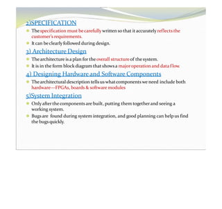 2)SPECIFICATION
⚫ Thespecification must becarefully written so that it accuratelyreflects the
customer’s requirements.
⚫ It can beclearly followed during design.
3) Architecture Design
⚫ Thearchitecture is a plan for theoverall structureof the system.
⚫ It is in the form block diagram thatshowsa majoroperation and data flow.
4) Designing Hardware and Software Components
⚫ Thearchitectural description tells us whatcomponents we need include both
hardware—FPGAs, boards & software modules
5)System Integration
⚫ Onlyafter thecomponents are built, putting them togetherand seeing a
working system.
⚫ Bugsare found during system integration, and good planning can helpus find
the bugsquickly.
 