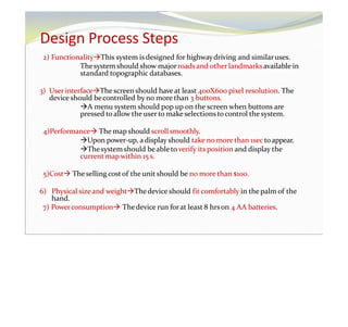Design Process Steps
2) FunctionalityThis system is designed for highwaydriving and similaruses.
Thesystem should show majorroads and other landmarksavailable in
standard topographic databases.
3) User interfaceThe screenshould have at least 400X600 pixel resolution. The
device should becontrolled by no more than 3 buttons.
A menu system should pop up on the screen when buttons are
pressed toallow the user to make selections tocontrol the system.
4)Performance The map should scroll smoothly.
Upon power-up, a display should take no more than 1sec toappear.
Thesystem should beableto verify its position and display the
current mapwithin 15 s.
5)Cost Theselling costof the unit should be no more than $100.
6) Physical sizeand weightThedevice should fit comfortably in the palm of the
hand.
7) Powerconsumption Thedevice run forat least 8 hrson 4 AA batteries.
 