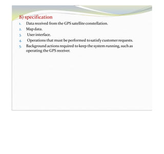 8) specification
1. Data received from the GPS satelliteconstellation.
2. Mapdata.
3. User interface.
4. Operations that must be performed tosatisfy customerrequests.
5. Background actions required to keep the system running, such as
operating the GPS receiver.
 