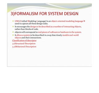 3)FORMALISM FOR SYSTEM DESIGN
⚫ UML(Unified Modeling Language) is an object-oriented modeling language
used tocaptureall thesedesign tasks.
⚫ It encourages the design to bedescribed asa numberof interacting objects,
ratherthan blocksof code.
⚫ objectswill correspond to real pieces of softwareor hardware in the system.
⚫ It allowsa system to bedescribed in a way thatclosely models real-world
objectsand their interactions.
Classification of descriptor
3.1)Structural Description
3.2)Behavioral Description
 