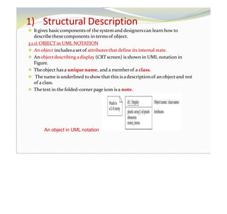1) Structural Description
⚫ Itgives basiccomponents of the system and designerscan learn how to
describethesecomponents in termsof object.
3.1.1) OBJECT in UML NOTATION
⚫ An object includesa setof attributes thatdefine its internal state.
⚫ An objectdescribing adisplay (CRTscreen) is shown in UML notation in
Figure.
⚫ Theobject hasa unique name, and a memberof a class.
⚫ The name is underlined to show that this is adescription of an objectand not
of aclass.
⚫ Thetext in the folded-corner page icon is a note.
An object in UML notation
 