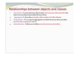 Relationships between objects and classes
1. Association occurs between objects that communicate with eachother but
have no ownership relationship between them.
2. Aggregation describesa complex object madeof smallerobjects.
3. Composition It is a typeof aggregation in which the ownerdoes not allow
accessto thecomponent objects.
4. Generalization allows us todefine one class in termsof another.
 