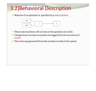 ⚫ Behaviorof an operation is specified bya state machine.
⚫ These state machineswill not relyon the operation of a clock.
⚫ Changes from onestate toanotherare triggered by the occurrenceof
events.
⚫ Theevent maygenerated from theoutsideor insideof the system.
3.2)Behavioral Description
 